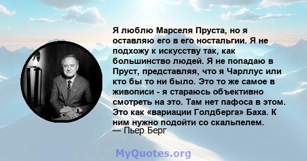 Я люблю Марселя Пруста, но я оставляю его в его ностальгии. Я не подхожу к искусству так, как большинство людей. Я не попадаю в Пруст, представляя, что я Чарллус или кто бы то ни было. Это то же самое в живописи - я