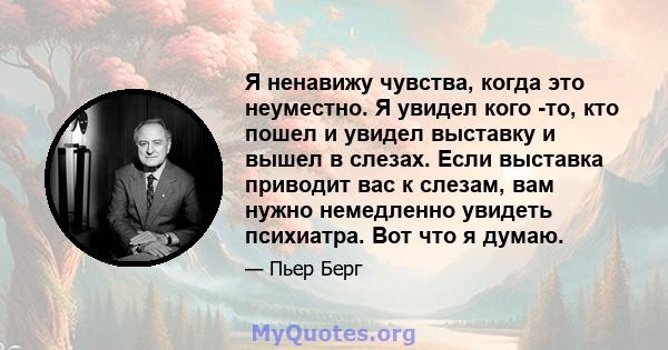 Я ненавижу чувства, когда это неуместно. Я увидел кого -то, кто пошел и увидел выставку и вышел в слезах. Если выставка приводит вас к слезам, вам нужно немедленно увидеть психиатра. Вот что я думаю.