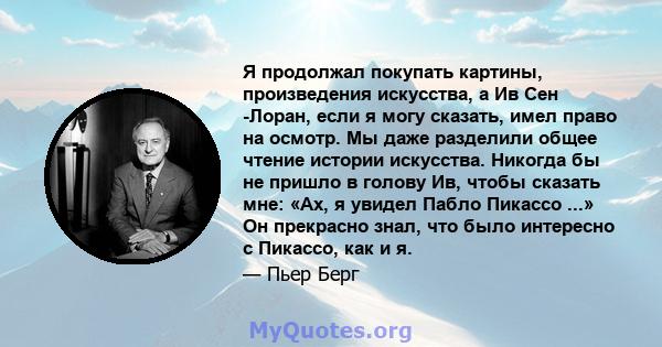 Я продолжал покупать картины, произведения искусства, а Ив Сен -Лоран, если я могу сказать, имел право на осмотр. Мы даже разделили общее чтение истории искусства. Никогда бы не пришло в голову Ив, чтобы сказать мне: