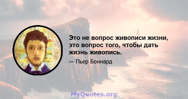 Это не вопрос живописи жизни, это вопрос того, чтобы дать жизнь живопись.