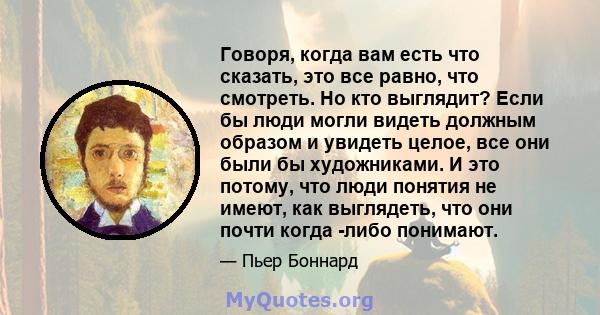 Говоря, когда вам есть что сказать, это все равно, что смотреть. Но кто выглядит? Если бы люди могли видеть должным образом и увидеть целое, все они были бы художниками. И это потому, что люди понятия не имеют, как