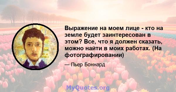 Выражение на моем лице - кто на земле будет заинтересован в этом? Все, что я должен сказать, можно найти в моих работах. (На фотографировании)