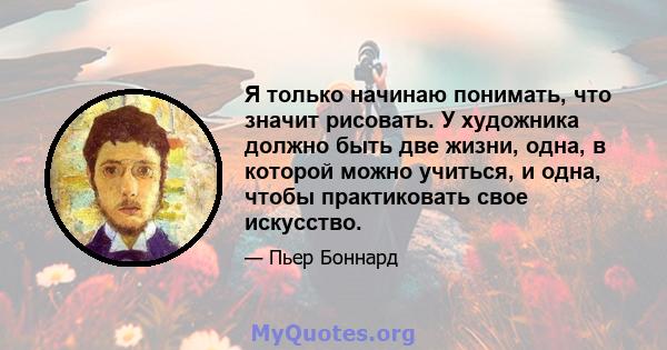 Я только начинаю понимать, что значит рисовать. У художника должно быть две жизни, одна, в которой можно учиться, и одна, чтобы практиковать свое искусство.