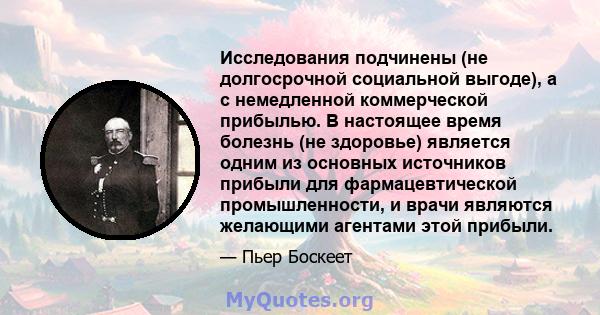 Исследования подчинены (не долгосрочной социальной выгоде), а с немедленной коммерческой прибылью. В настоящее время болезнь (не здоровье) является одним из основных источников прибыли для фармацевтической