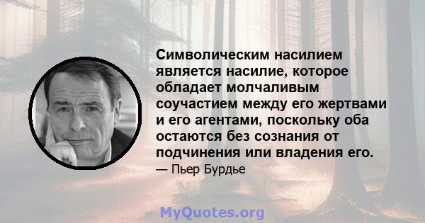 Символическим насилием является насилие, которое обладает молчаливым соучастием между его жертвами и его агентами, поскольку оба остаются без сознания от подчинения или владения его.