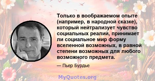 Только в воображаемом опыте (например, в народной сказке), который нейтрализует чувство социальных реалий, принимает ли социальное мир форму вселенной возможных, в равной степени возможных для любого возможного предмета.