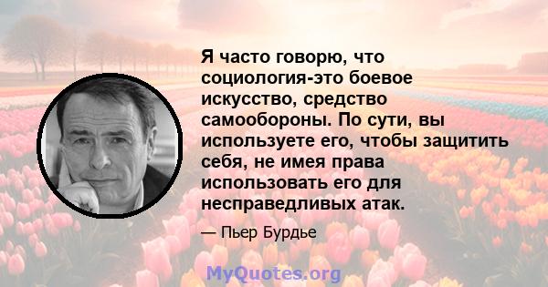 Я часто говорю, что социология-это боевое искусство, средство самообороны. По сути, вы используете его, чтобы защитить себя, не имея права использовать его для несправедливых атак.