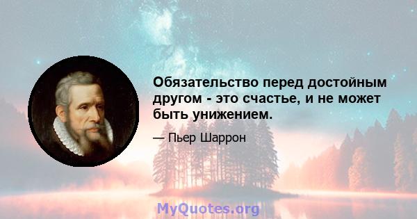 Обязательство перед достойным другом - это счастье, и не может быть унижением.