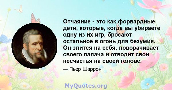 Отчаяние - это как форвардные дети, которые, когда вы убираете одну из их игр, бросают остальное в огонь для безумия. Он злится на себя, поворачивает своего палача и отводит свои несчастья на своей голове.