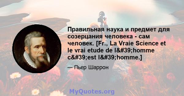 Правильная наука и предмет для созерцания человека - сам человек. [Fr., La Vraie Science et le vrai etude de l'homme c'est l'homme.]