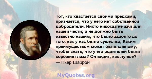 Тот, кто хвастается своими предками, признается, что у него нет собственной добродетели. Никто никогда не жил для нашей чести; и не должно быть известно нашим, что было задолго до того, как у нас было существо; Каким