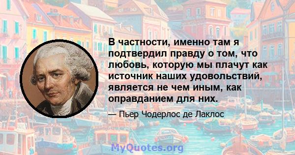 В частности, именно там я подтвердил правду о том, что любовь, которую мы плачут как источник наших удовольствий, является не чем иным, как оправданием для них.