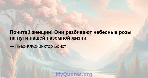 Почитай женщин! Они разбивают небесные розы на пути нашей наземной жизни.