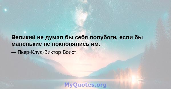 Великий не думал бы себя полубоги, если бы маленькие не поклонялись им.