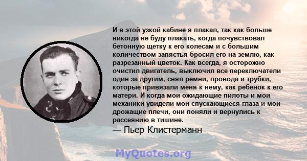 И в этой узкой кабине я плакал, так как больше никогда не буду плакать, когда почувствовал бетонную щетку к его колесам и с большим количеством запястья бросил его на землю, как разрезанный цветок. Как всегда, я