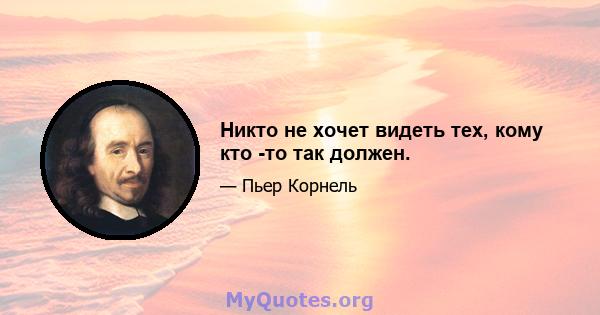 Никто не хочет видеть тех, кому кто -то так должен.