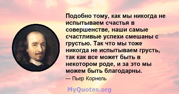 Подобно тому, как мы никогда не испытываем счастья в совершенстве, наши самые счастливые успехи смешаны с грустью. Так что мы тоже никогда не испытываем грусть, так как все может быть в некотором роде, и за это мы можем 