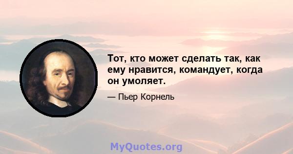 Тот, кто может сделать так, как ему нравится, командует, когда он умоляет.