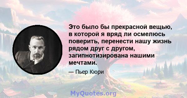 Это было бы прекрасной вещью, в которой я вряд ли осмелюсь поверить, перенести нашу жизнь рядом друг с другом, загипнотизирована нашими мечтами.