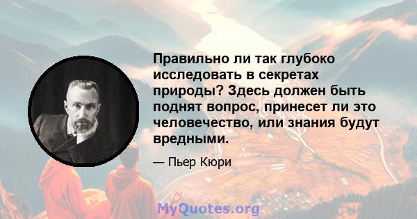 Правильно ли так глубоко исследовать в секретах природы? Здесь должен быть поднят вопрос, принесет ли это человечество, или знания будут вредными.