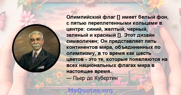 Олимпийский флаг [] имеет белый фон, с пятью переплетенными кольцами в центре: синий, желтый, черный, зеленый и красный []. Этот дизайн символичен; Он представляет пять континентов мира, объединенных по олимпизму, в то