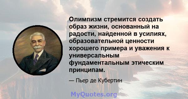 Олимпизм стремится создать образ жизни, основанный на радости, найденной в усилиях, образовательной ценности хорошего примера и уважения к универсальным фундаментальным этическим принципам.