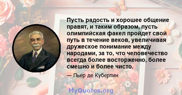 Пусть радость и хорошее общение правят, и таким образом, пусть олимпийская факел пройдет свой путь в течение веков, увеличивая дружеское понимание между народами, за то, что человечество всегда более восторженно, более