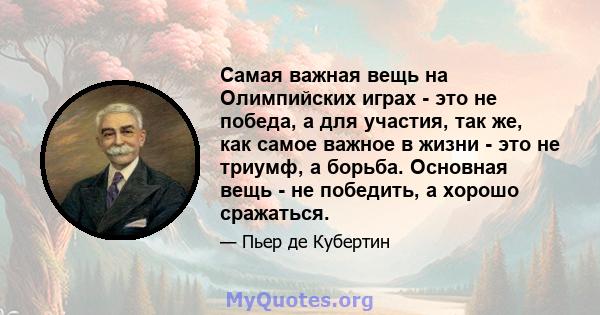 Самая важная вещь на Олимпийских играх - это не победа, а для участия, так же, как самое важное в жизни - это не триумф, а борьба. Основная вещь - не победить, а хорошо сражаться.