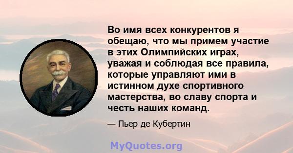 Во имя всех конкурентов я обещаю, что мы примем участие в этих Олимпийских играх, уважая и соблюдая все правила, которые управляют ими в истинном духе спортивного мастерства, во славу спорта и честь наших команд.