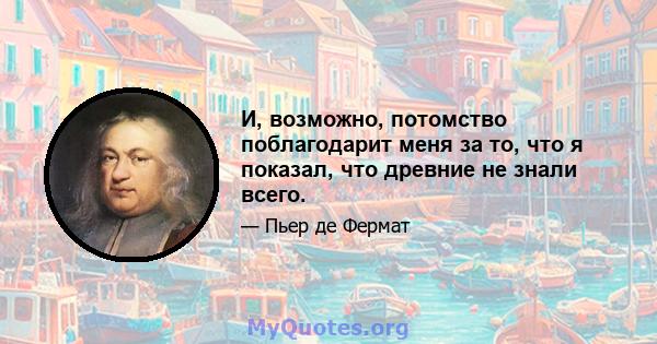 И, возможно, потомство поблагодарит меня за то, что я показал, что древние не знали всего.