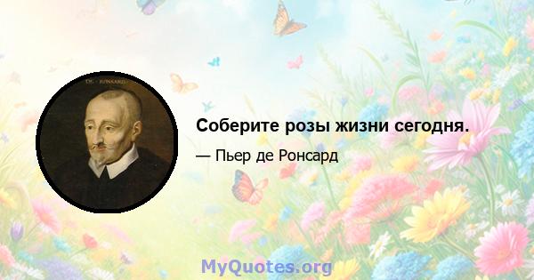 Соберите розы жизни сегодня.