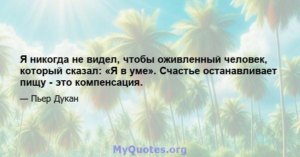 Я никогда не видел, чтобы оживленный человек, который сказал: «Я в уме». Счастье останавливает пищу - это компенсация.