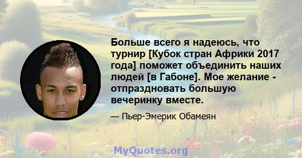 Больше всего я надеюсь, что турнир [Кубок стран Африки 2017 года] поможет объединить наших людей [в Габоне]. Мое желание - отпраздновать большую вечеринку вместе.