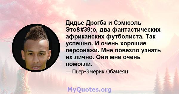 Дидье Дрогба и Сэмюэль Это'о, два фантастических африканских футболиста. Так успешно. И очень хорошие персонажи. Мне повезло узнать их лично. Они мне очень помогли.