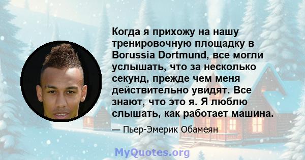 Когда я прихожу на нашу тренировочную площадку в Borussia Dortmund, все могли услышать, что за несколько секунд, прежде чем меня действительно увидят. Все знают, что это я. Я люблю слышать, как работает машина.