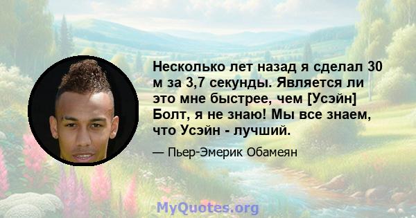 Несколько лет назад я сделал 30 м за 3,7 секунды. Является ли это мне быстрее, чем [Усэйн] Болт, я не знаю! Мы все знаем, что Усэйн - лучший.