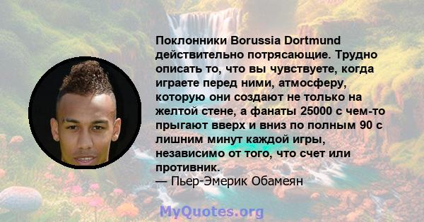 Поклонники Borussia Dortmund действительно потрясающие. Трудно описать то, что вы чувствуете, когда играете перед ними, атмосферу, которую они создают не только на желтой стене, а фанаты 25000 с чем-то прыгают вверх и