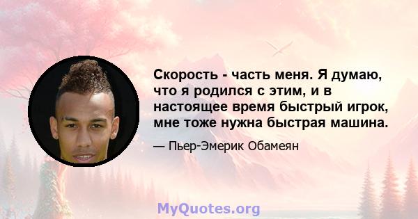 Скорость - часть меня. Я думаю, что я родился с этим, и в настоящее время быстрый игрок, мне тоже нужна быстрая машина.