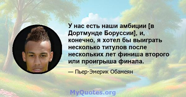 У нас есть наши амбиции [в Дортмунде Боруссии], и, конечно, я хотел бы выиграть несколько титулов после нескольких лет финиша второго или проигрыша финала.