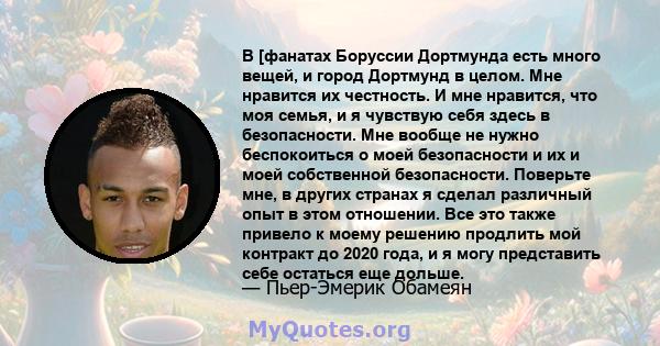 В [фанатах Боруссии Дортмунда есть много вещей, и город Дортмунд в целом. Мне нравится их честность. И мне нравится, что моя семья, и я чувствую себя здесь в безопасности. Мне вообще не нужно беспокоиться о моей