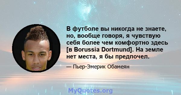 В футболе вы никогда не знаете, но, вообще говоря, я чувствую себя более чем комфортно здесь [в Borussia Dortmund]. На земле нет места, я бы предпочел.