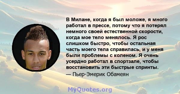 В Милане, когда я был моложе, я много работал в прессе, потому что я потерял немного своей естественной скорости, когда мое тело менялось. Я рос слишком быстро, чтобы остальная часть моего тела справилась, и у меня были 