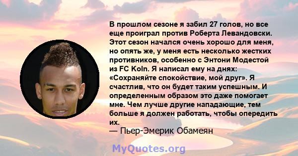 В прошлом сезоне я забил 27 голов, но все еще проиграл против Роберта Левандовски. Этот сезон начался очень хорошо для меня, но опять же, у меня есть несколько жестких противников, особенно с Энтони Модестой из FC Koln. 