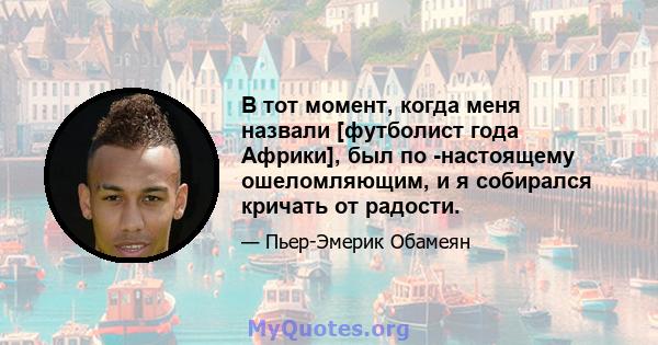 В тот момент, когда меня назвали [футболист года Африки], был по -настоящему ошеломляющим, и я собирался кричать от радости.