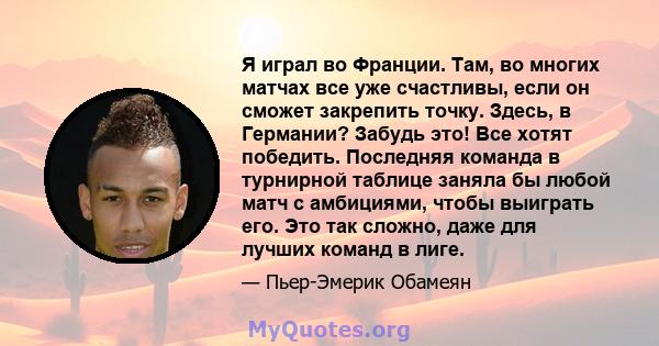 Я играл во Франции. Там, во многих матчах все уже счастливы, если он сможет закрепить точку. Здесь, в Германии? Забудь это! Все хотят победить. Последняя команда в турнирной таблице заняла бы любой матч с амбициями,