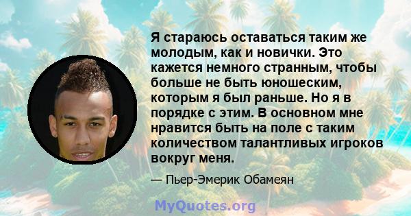 Я стараюсь оставаться таким же молодым, как и новички. Это кажется немного странным, чтобы больше не быть юношеским, которым я был раньше. Но я в порядке с этим. В основном мне нравится быть на поле с таким количеством