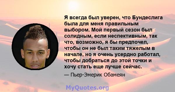 Я всегда был уверен, что Бундеслига была для меня правильным выбором. Мой первый сезон был солидным, если неспективным, так что, возможно, я бы предпочел, чтобы он не был таким тяжелым в начале, но я очень усердно