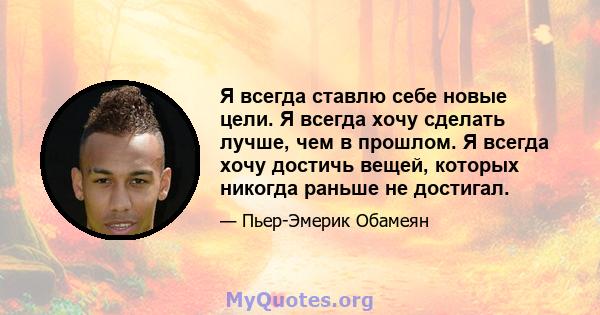 Я всегда ставлю себе новые цели. Я всегда хочу сделать лучше, чем в прошлом. Я всегда хочу достичь вещей, которых никогда раньше не достигал.