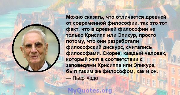 Можно сказать, что отличается древней от современной философии, так это тот факт, что в древней философии не только Крисипп или Эпикур, просто потому, что они разработали философский дискурс, считались философами.