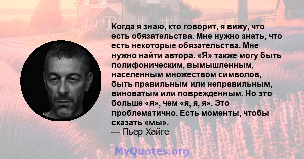 Когда я знаю, кто говорит, я вижу, что есть обязательства. Мне нужно знать, что есть некоторые обязательства. Мне нужно найти автора. «Я» также могу быть полифоническим, вымышленным, населенным множеством символов, быть 